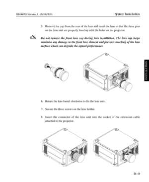 Page 375. Remove the cap from the rear of the lens and insert the lens so that the three pins 
on the lens unit are properly lined up with the holes on the projector.
Do not remove the front lens cap during lens installation. The lens cap helps 
minimise any damage to the front lens element and prevents touching of the lens
surface which can degrade the optical performance.
6. Rotate the lens barrel clockwise to fix the lens unit.
7. Secure the three screws on the lens holder. 
8. Insert the connector of the...