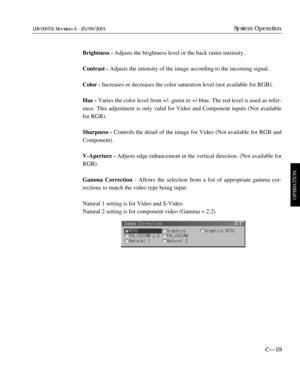 Page 65Brightness - Adjusts the brightness level or the back raster intensity.
Contrast - Adjusts the intensity of the image according to the incoming signal.
Color - Increases or decreases the color saturation level (not available for RGB).
Hue -Varies the color level from +/- green to +/-blue. The red level is used as refer-
ence. This adjustment is only valid for Video and Component inputs (Not available
for RGB).
Sharpness - Controls the detail of the image for Video (Not available for RGB and
Component)....