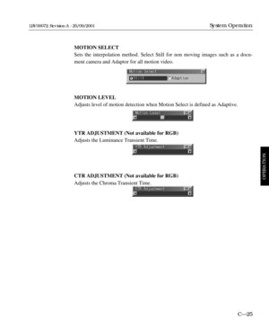 Page 71MOTION SELECT
Sets the interpolation method. Select Still for non moving images such as a docu-
ment camera and Adaptor for all motion video.
MOTION LEVEL
Adjusts level of motion detection when Motion Select is defined as Adaptive.
YTR ADJUSTMENT (Not available for RGB)
Adjusts the Luminance Transient Time.
CTR ADJUSTMENT (Not available for RGB)
Adjusts the Chroma Transient Time.
C—25
System Operation
OPERATION
LBV00072; Revision A - 25/09/2001 