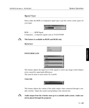 Page 75Signal Type
Select either the RGB or Component signal type to get the correct colour space for
your input.
RGB...............RGB Signal
Component.....Composite signals such as YCrCb/YPrPb
This feature is available on RGB1 and RGB2 only.
Switcher
SWITCHER GAIN
This feature adjusts the input level of the signal to correct any image colour balance
errors caused by signal path differences.
This must be done to each colour: R, G and B.
VOLUME
This feature adjusts the volume of the audio output, when connected...