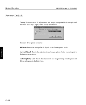 Page 78Factory Default returns all adjustments and image settings (with the exception of
Keystone and Lamp Output) to the factory preset level.
There are three options available:
All Data- Resets the settings for all signals to the factory preset levels.
Current Signal- Resets the adjustments and image options for the current signal to
the factory preset levels.
Including Entry List- Resets the adjustments and image settings for all signals and
deletes all signals in the Entry List.
C—32
System Operation...