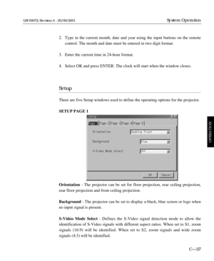 Page 83C—37
System Operation
OPERATION
LBV00072; Revision A - 25/09/2001
2. Type in the current month, date and year using the input buttons on the remote 
control. The month and date must be entered in two digit format.
3. Enter the current time in 24-hour format.
4. Select OK and press ENTER. The clock will start when the window closes.
Setup
There are five Setup windows used to define the operating options for the projector. 
SETUP PAGE 1
Orientation- The projector can be set for floor projection, rear...