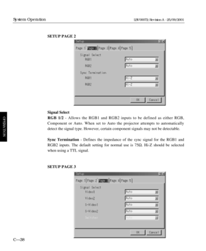 Page 84SETUP PAGE 2
Signal Select
RGB 1/2- Allows the RGB1 and RGB2 inputs to be defined as either RGB,
Component or Auto. When set to Auto the projector attempts to automatically
detect the signal type. However, certain component signals may not be detectable.
Sync Termination- Defines the impedance of the sync signal for the RGB1 and
RGB2 inputs. The default setting for normal use is 75½. Hi-Z should be selected
when using a TTL signal.
SETUP PAGE 3
C—38
System Operation
OPERATION
LBV00072; Revision A -...