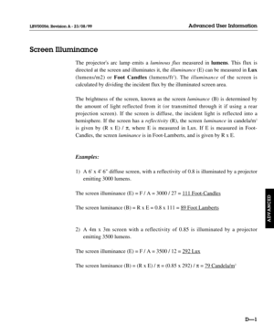 Page 106The projectors arc lamp emits a luminous fluxmeasured in lumens. This flux is
directed at the screen and illuminates it, the illuminance(E) can be measured in Lux
(lumens/m2) or Foot Candles (lumens/ft
2). The illuminanceof the screen is 
calculated by dividing the incident flux by the illuminated screen area.
The brightness of the screen, known as the screen luminance(B) is determined by
the amount of light reflected from it (or transmitted through it if using a rear 
projection screen). If the screen...