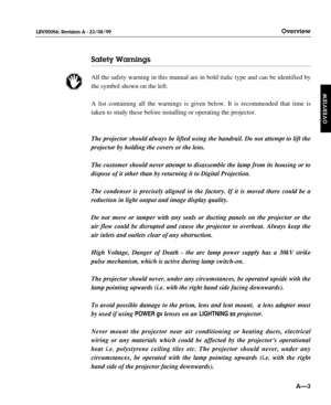Page 14Safety Warnings
All the safety warning in this manual are in bold italic type and can be identified by
the symbol shown on the left.
A list containing all the warnings is given below. It is recommended that time is
taken to study these before installing or operating the projector.
The projector should always be lifted using the handrail. Do not attempt to lift the
projector by holding the covers or the lens.
The customer should never attempt to disassemble the lamp from its housing or to
dispose of it...