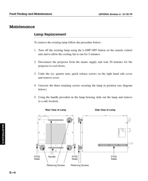Page 135Lamp Replacement
To remove the existing lamp follow the procedure below:-
1. Turn off the existing lamp using the LAMP OFF button on the remote control 
unit and to allow the cooling fan to run for 5 minutes.
2. Disconnect the projector from the mains supply and wait 20 minutes for the 
projector to cool down.
3. Undo the six, quarter turn, quick release screws on the right hand side cover 
and remove cover.
4. Unscrew the three retaining screws securing the lamp in position (see diagram 
below).
5....