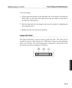 Page 136To fit a new lamp:-
1. Lift the lamp into position on the right hand side of the projector and align the 
PTFE sliders on each side of the lamp between the two sliders on each side of 
the lamp bay in the projector.
2. Push the lamp back into the projector and secure in position by tightening the 
three retaining screws. 
3. Replace the side cover and test for operation.
Lamp Life Timer
The lamp incorporates a passive mercury lamp life timer. This timer has an
unmarked scalar bar which indicates 0 to...