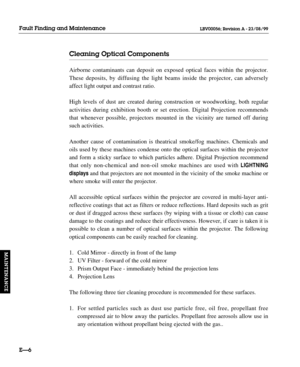 Page 139Cleaning Optical Components
Airborne contaminants can deposit on exposed optical faces within the projector.
These deposits, by diffusing the light beams inside the projector, can adversely
affect light output and contrast ratio.
High levels of dust are created during construction or woodworking, both regular
activities during exhibition booth or set erection. Digital Projection recommends
that whenever possible, projectors mounted in the vicinity are turned off during
such activities.
Another cause of...