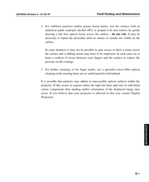 Page 1402. For stubborn particles and/or grease based marks, wet the surface with an 
analytical grade isopropyl alcohol (IPA or propan-2-ol) and remove by gently 
drawing a lint free optical tissue across the surface - do not rub. It may be 
necessary to repeat the procedure until no smears or streaks are visible on the 
surface.
In some instances it may not be possible to gain access to draw a tissue across 
the surface and a rubbing action may have to be employed. In such cases try to 
keep a cushion of...