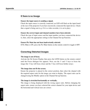 Page 145If there is no Image
Ensure the input source is sending a signal.
Check the input source is correctly connected, an LED will flash on the input board
at the rear of the projector if you have incorrectly connected the input device. Check
that a signal is being sent (e.g. if it is a video recorder, it is set to play).
Ensure the correct input and channel numbers have been selected.
Check the type of input source and the input number you have connected the device
to, then, select the appropriate settings in...