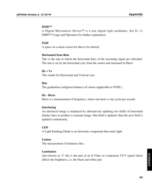 Page 150DMD™
A Digital Micromirror Device™ is a true digital light modulator. See D—2,
DMD™ Usage and Operation for further explanation.
Field
A space on a menu screen for data to be entered.
Horizontal Scan Rate
This is the rate at which the horizontal lines of the incoming signal are refreshed.
The rate is set by the horizontal sync from the source and measured in Hertz.
Hs + Vs
This stands for Horizontal and Vertical sync.
Hue
The graduation (red/green balance) of colour (applicable to NTSC).
Hz - Hertz
Hertz...