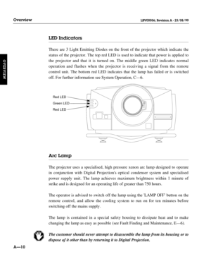 Page 21LED Indicators
There are 3 Light Emitting Diodes on the front of the projector which indicate the
status of the projector. The top red LED is used to indicate that power is applied to
the projector and that it is turned on. The middle green LED indicates normal 
operation and flashes when the projector is receiving a signal from the remote 
control unit. The bottom red LED indicates that the lamp has failed or is switched
off. For further information see System Operation, C—6.
Arc Lamp
The projector uses...
