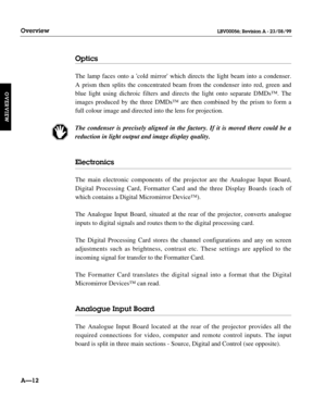 Page 23Optics
The lamp faces onto a cold mirror which directs the light beam into a condenser. 
A prism then splits the concentrated beam from the condenser into red, green and
blue light using dichroic filters and directs the light onto separate DMDs™. The
images produced by the three DMDs™ are then combined by the prism to form a
full colour image and directed into the lens for projection.
The condenser is precisely aligned in the factory. If it is moved there could be a
reduction in light output and image...
