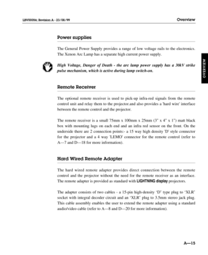 Page 26Power supplies
The General Power Supply provides a range of low voltage rails to the electronics.
The Xenon Arc Lamp has a separate high current power supply.
High Voltage, Danger of Death - the arc lamp power supply has a 30kV strike
pulse mechanism, which is active during lamp switch-on.
Remote Receiver
The optional remote receiver is used to pick-up infra-red signals from the remote
control unit and relay them to the projector.and also provides a hard wire interface
between the remote control and the...