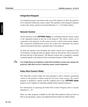 Page 27Integrated Keypad
An integrated keypad is provided on the rear of the projector to allow the projector
to be controlled without the remote control. The operation of this keypad is identical
to that of the remote control (see System Operation, C—1 for further details).
Remote Control
All the functions of the LIGHTNINGdisplayare controlled using the remote control
or the integrated keypad on the rear of the projector. The remote control can be 
connected to the projector via the remote receiver or hard...