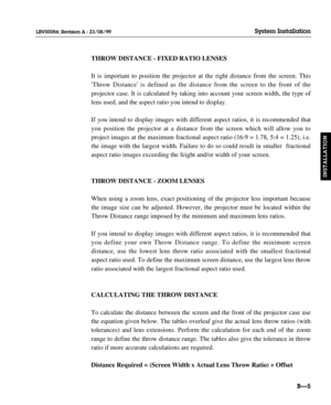 Page 34THROW DISTANCE - FIXED RATIO LENSES
It is important to position the projector at the right distance from the screen. This
Throw Distance is defined as the distance from the screen to the front of the 
projector case. It is calculated by taking into account your screen width, the type of
lens used, and the aspect ratio you intend to display.
If you intend to display images with different aspect ratios, it is recommended that
you position the projector at a distance from the screen which will allow you to...