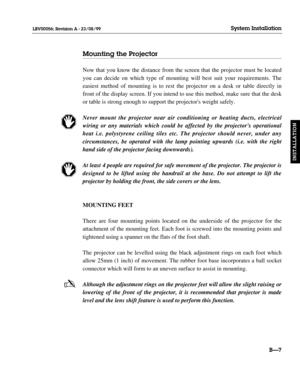 Page 36Mounting the Projector
Now that you know the distance from the screen that the projector must be located
you can decide on which type of mounting will best suit your requirements. The
easiest method of mounting is to rest the projector on a desk or table directly in
front of the display screen. If you intend to use this method, make sure that the desk
or table is strong enough to support the projectors weight safely.
Never mount the projector near air conditioning or heating ducts, electrical
wiring or...