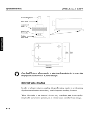 Page 37Care should be taken when removing or attaching the projector feet to ensure that
the projector does not rest on its feet at an angle.
External Cable Routing
In order to help prevent cross coupling, it is good working practice to avoid running
signal cables and mains cables closely bundled together over long distances.
Where this advice is not observed, the user may experience poor picture quality,
inexplicable and spurious operation, or, in extreme cases, cause hardware damage.
BÑ8
System Installation...