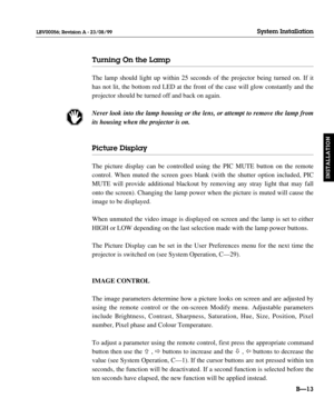 Page 42Turning On the Lamp
The lamp should light up within 25 seconds of the projector being turned on. If it
has not lit, the bottom red LED at the front of the case will glow constantly and the
projector should be turned off and back on again.
Never look into the lamp housing or the lens, or attempt to remove the lamp from
its housing when the projector is on.
Picture Display
The picture display can be controlled using the PIC MUTE button on the remote
control. When muted the screen goes blank (with the...