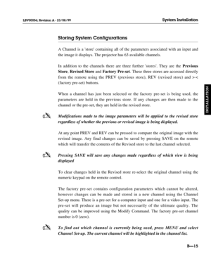 Page 44-
-
-
Storing System Configurations
A Channel is a store containing all of the parameters associated with an input and
the image it displays. The projector has 63 available channels.
In addition to the channels there are three further stores. They are the Previous
Store, Revised Storeand Factory Pre-set. These three stores are accessed directly
from the remote using the PREV (previous store), REV (revised store) and >.
< 
(factory pre-set) buttons.
When a channel has just been selected or the factory...