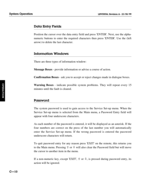 Page 57Data Entry Fields
Position the cursor over the data entry field and press ENTER. Next, use the alpha-
numeric buttons to enter the required characters then press ENTER. Use the (left
arrow) to delete the last character.
Information Windows
There are three types of information window:
Message Boxes- provide information or advise a course of action.
Confirmation Boxes- ask you to accept or reject changes made in dialogue boxes.
Warning Boxes- indicate possible system problems. They will repeat every 15...