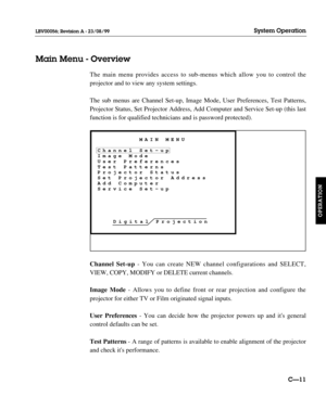 Page 58The main menu provides access to sub-menus which allow you to control the
projector and to view any system settings.
The sub menus are Channel Set-up, Image Mode, User Preferences, Test Patterns,
Projector Status, Set Projector Address, Add Computer and Service Set-up (this last
function is for qualified technicians and is password protected).
Channel Set-up- You can create NEW channel configurations and SELECT,
VIEW, COPY, MODIFY or DELETE current channels.
Image Mode- Allows you to define front or rear...