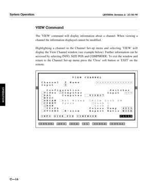 Page 63VIEW Command
The VIEW command will display information about a channel. When viewing a
channel the information displayed cannot be modified.
Highlighting a channel in the Channel Set-up menu and selecting VIEW will
display the View Channel window (see example below). Further information can be
accessed by selecting INFO, SIZE POS and COMPMODE. To exit the window and
return to the Channel Set-up menu press the Close soft button or EXIT on the
remote.
CÑ16
System Operation
OPERATION
LBV00056; Revision A -...