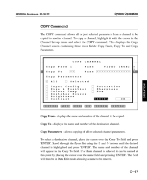 Page 64COPY Command
The COPY command allows all or just selected parameters from a channel to be
copied to another channel. To copy a channel, highlight it with the cursor in the
Channel Set-up menu and select the COPY command. This displays the Copy
Channel screen containing three main fields: Copy From, Copy To and Copy
Parameters.
Copy From- displays the name and number of the channel to be copied.
Copy To- displays the name and number of the destination channel.
Copy Parameters- allows copying of all or...