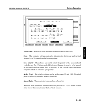 Page 72Mode Name- You can re-name the mode (maximum of nine characters).
Scan- The projector will automatically determine the horizontal and vertical
frequencies of the mode from the incoming signal.
Sync polarity- Check boxes are used to select the polarity of the horizontal and
vertical syncs. The N/A (not applicable) choice will cause the polarity to be ignored
in the selection of the mode. This is necessary in the case of Apple Macintosh
computers
which do not utilise sync polarity.
Active Pixels- The pixel...