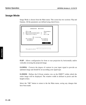 Page 75Image Mode is chosen from the Main menu. This screen has two sections: Flip and
Gamma. All the parameters are defined using check boxes.
FLIP- Allows configuration for front or rear projection by horizontally and/or 
vertically reversing the projected image.
GAMMA- Corrects the degree of contrast in your input signal to provide an 
optimum image and should be set according your signal type.
E-ZOOM- Defines the E-Zoom window size on the DMD™ within which the
entire image will be displayed. The window...