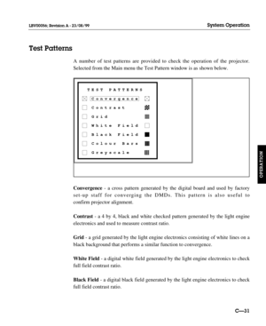 Page 78A number of test patterns are provided to check the operation of the projector.
Selected from the Main menu the Test Pattern window is as shown below.
Convergence - a cross pattern generated by the digital board and used by factory
set-up staff for converging the DMDs. This pattern is also useful to 
confirm projector alignment. 
Contrast - a 4 by 4, black and white checked pattern generated by the light engine
electronics and used to measure contrast ratio.
Grid - a grid generated by the light engine...