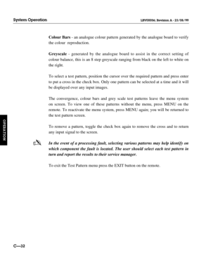 Page 79Colour Bars- an analogue colour pattern generated by the analogue board to verify
the colour  reproduction.
Greyscale- generated by the analogue board to assist in the correct setting of
colour balance, this is an 8 step greyscale ranging from black on the left to white on
the right.
To select a test pattern, position the cursor over the required pattern and press enter
to put a cross in the check box. Only one pattern can be selected at a time and it will
be displayed over any input images.
The...