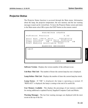 Page 80The Projector Status function is accessed through the Main menu. Information
about the lamp, the projector temperature, the user memory and the last warning
messages issued can be viewed here. To leave the Projector Status screen and return
to the Main menu select OK or press the EXIT button on the remote control.
Software Version- Displays the version number of the software in use.
Unit Run - This Unit- The number of hours the current lamp has run is displayed.
Lamp Strikes - This Unit - Displays the...