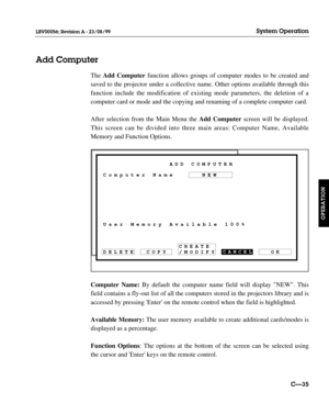 Page 82CANCEL
OK User Memory Available 100% Computer NameADD COMPUTER
NEW
/MODIFY CREATE
COPY DELETE
The Add Computerfunction allows groups of computer modes to be created and
saved to the projector under a collective name. Other options available through this
function include the modification of existing mode parameters, the deletion of a
computer card or mode and the copying and renaming of a complete computer card.
After selection from the Main Menu the Add Computerscreen will be displayed.
This screen can...