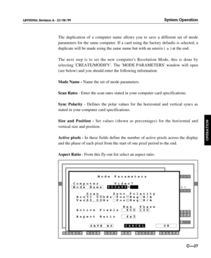 Page 84DELETE MODIFY NEW COPY VIEW SELECT
K
---
ODE 500
CANCELOK
SAVE AS
Computer Video7Mode Name
    Scan    Sync Polarity
 Hor31.50kHz Pos Neg N/A
 Ver60.00Hz  Pos Neg N/A
               Res  Phase
 Active Pixels  800 100
 Aspect Ratio   4x3800x600 Mode Parameters--- er
The duplication of a computer name allows you to save a different set of mode
parameters for the same computer. If a card using the factory defaults is selected, a
duplicate will be made using the same name but with an asterix ( 
*) at the...