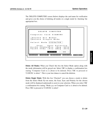 Page 86OK CANCEL COPY DELETECREATE
/MODIFY
     DELETE COMPUTER
Computer Card DIAMOND
 Delete All Modes
 Delete Single Mode
Select Mode 1024x768
    Scan   Sync Polarity
Hor62.56kHz Pos  Neg  N/A
Ver65.00Hz  Pos  Neg  N/A
           CANCEL    OK
The DELETE COMPUTER screen (below) displays the card name for verification
and gives you the choice of deleting all modes or a single mode by checking the
appropriate box.
Delete All Modes:When you Check this box the Select Mode option along with
the mode information...