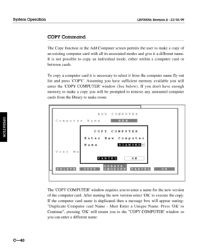 Page 87COPY Command
The Copy function in the Add Computer screen permits the user to make a copy of
an existing computer card with all its associated modes and give it a different name.
It is not possible to copy an individual mode, either within a computer card or
between cards.
To copy a computer card it is necessary to select it from the computer name fly-out
list and press COPY. Assuming you have sufficient memory available you will
enter the COPY COMPUTER window (See below). If you dont have enough
memory...