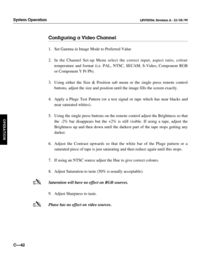 Page 89Configuring a Video Channel
1. Set Gamma in Image Mode to Preferred Value
2. In the Channel Set-up Menu select the correct input, aspect ratio, colour 
temperature and format (i.e. PAL, NTSC, SECAM, S-Video, Component RGB 
or Component Y Pr Pb).
3. Using either the Size & Position sub menu or the single press remote control 
buttons, adjust the size and position until the image fills the screen exactly.
4. Apply a Pluge Test Pattern (or a test signal or tape which has near blacks and 
near saturated...