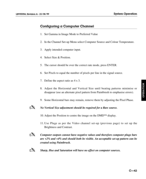Page 90-
-
-
Configuring a Computer Channel
1. Set Gamma in Image Mode to Preferred Value
2. In the Channel Set-up Menu select Computer Source and Colour Temperature.
3. Apply intended computer input.
4. Select Size & Position.
5. The cursor should be over the correct rate mode, press ENTER.
6. Set Pixels to equal the number of pixels per line in the signal source.
7. Define the aspect ratio as 4 x 3.
8. Adjust the Horizontal and Vertical Size until beating patterns minimise or 
disappear (use an alternate...