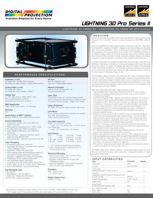 Page 1Specifications subject to change without notice   DP V1.0 02/09  ©2009 Digital Projection, Inc.™DLP, Digital Light Processing and DMD are trademarks of Texas Instruments, Inc.
LIGHTNING 3D Pro Series II
LIGHTNING 40-1080p 3D • LIGHTNING 40-1080p 3D Ultra Contrast
Overview
PERFORMANCE SPECIFICATIONS
Brightness (±10%)40-1080p 3D:  20,000 ANSI Lumens40-1080p 3D Ultra Contrast:  8,000 ANSI Lumens
Contrast Ratio (±10%)40-1080p 3D:  2000:140-1080p 3D Ultra Contrast:  4000:1
Display Type3 x .95” Dark Chip-4...