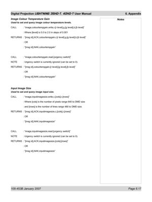 Page 101105-453B January 2007  Page 6.17
Digital Projection LIGHTNING 35HD-T, 40HD-T User Manual  6. Appendix
Image Colour Temperature Gain 
Used to set and query image colour temperature levels.
CALL   : “image,colourtempgain,write,r,[r level],g,[g level],b,[b level]”
   : Where [level] is 0.0 to 2.0 in steps of 0.001
RETURNS  : “[msg id],ACK,colourtempgain,r,[r level],g,[g level],b,[b level]”
   : OR
   : “[msg id],NAK,colourtempgain”
CALL   : “image,colourtempgain,read,[urgency switch]”
NOTE   : Urgency...