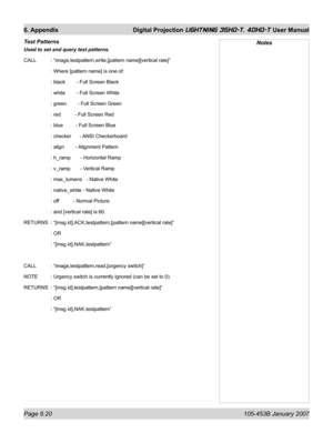 Page 104Page 6.20  105-453B January 2007
6. Appendix  Digital Projection LIGHTNING 35HD-T, 40HD-T User Manual
Test Patterns 
Used to set and query test patterns.
CALL   : “image,testpattern,write,[pattern name][vertical rate]”
   : Where [pattern name] is one of:
   : black        - Full Screen Black
   : white        - Full Screen White
   : green        - Full Screen Green
   : red          - Full Screen Red
   : blue         - Full Screen Blue
   : checker      - ANSI Checkerboard
   : align        -...