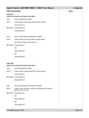 Page 109105-453B January 2007  Page 6.25
Digital Projection LIGHTNING 35HD-T, 40HD-T User Manual  6. Appendix
PSU Commands
Lamp On 
Used to turn Lamp on and query Lamp state.
CALL   : “lpsu,on,write,[lamp number]”
NOTE   : Lamp number currently ignored but must be present
   : (can be set to 0).
RETURNS  : “[msg id],ACK,on”
   : “[msg id],NAK,on”
CALL   : “lpsu,on,read,[urgency switch],[lamp number]”
NOTE   : Urgency switch and lamp number currently ignored
   : but must be present (can be set to 0).
RETURNS  :...