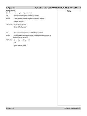 Page 110Page 6.26  105-453B January 2007
6. Appendix  Digital Projection LIGHTNING 35HD-T, 40HD-T User Manual
Lamp Power 
Used to set and query Lamp power level.
CALL   : “lpsu,power,write,[lamp number],[% power]”
NOTE   : Lamp number currently ignored but must be present
   : (can be set to 0).
RETURNS  : “[msg id],ACK,power”
   : “[msg id],NAK,power”
CALL   : “lpsu,power,read,[urgency switch],[lamp number]”
NOTE   : Urgency switch and lamp number currently ignored but must be 
present (can be set to 0)....