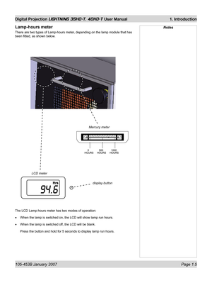 Page 19105-453B January 2007  Page 1.5
Digital Projection LIGHTNING 35HD-T, 40HD-T User Manual  1. Introduction
Lamp-hours meter
There are two types of Lamp-hours meter, depending on the lamp module that has 
been ﬁ tted, as shown below.
Notes
Mercury meter
LCD meter
display button
The LCD Lamp-hours meter has two modes of operation:
When the lamp is switched on, the LCD will show lamp run hours.
When the lamp is switched off, the LCD will be blank.
Press the button and hold for 5 seconds to display lamp run...