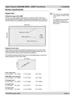 Page 25105-453B January 2007  Page 2.3
Digital Projection LIGHTNING 35HD-T, 40HD-T User Manual  2. Installation
Notes
  The resolution of the DMD ﬁ tted 
to the projector is 2048 x 1080 
pixels.
  This projector does not perform 
any image processing - the 
MMS 1000 is recommended for 
this purpose.
Screen requirements
Aspect ratio
Fitting the image to the DMD
If the source image supplied to the projector is smaller than 2048 x 1080 pixels, 
then the image will not ﬁ ll the DMD. The following example shows how...