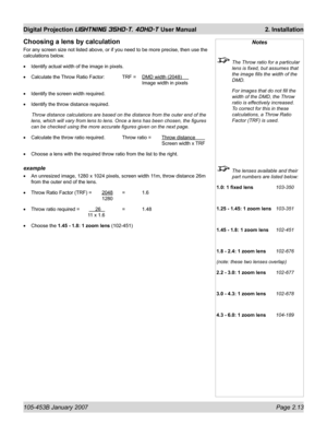 Page 35105-453B January 2007  Page 2.13
Digital Projection LIGHTNING 35HD-T, 40HD-T User Manual  2. Installation
Notes
  The Throw ratio for a particular 
lens is ﬁ xed, but assumes that 
the image ﬁ lls the width of the 
DMD.
  For images that do not ﬁ ll the 
width of the DMD, the Throw 
ratio is effectively increased. 
To correct for this in these 
calculations, a Throw Ratio 
Factor (TRF) is used.
  The lenses available and their 
part numbers are listed below:
1.0: 1 ﬁ xed lens   103-350
1.25 - 1.45: 1...