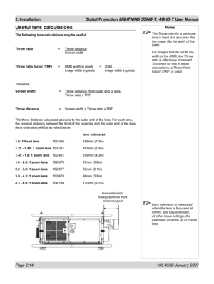 Page 36Page 2.14  105-453B January 2007
2. Installation  Digital Projection LIGHTNING 35HD-T, 40HD-T User Manual
Notes
  The Throw ratio for a particular 
lens is ﬁ xed, but assumes that 
the image ﬁ lls the width of the 
DMD.
  For images that do not ﬁ ll the 
width of the DMD, the Throw 
ratio is effectively increased. 
To correct for this in these 
calculations, a Throw Ratio 
Factor (TRF) is used.
  Lens extension is measured 
when the lens is focussed at 
inﬁ nity, and fully extended. 
At other focus...