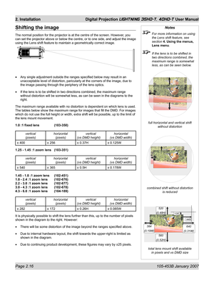 Page 38Page 2.16  105-453B January 2007
2. Installation  Digital Projection LIGHTNING 35HD-T, 40HD-T User Manual
Notes
  For more information on using 
the Lens shift feature, see 
section 4. Using the menus, 
Lens menu.
  If the lens is to be shifted in 
two directions combined, the 
maximum range is somewhat 
less, as can be seen below.
full horizontal and vertical shift
without distortion
combined shift without distortion
is reduced
total lens mount shift available
in pixels and vs DMD size
Shifting the...