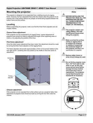 Page 39105-453B January 2007  Page 2.17
Digital Projection LIGHTNING 35HD-T, 40HD-T User Manual  2. Installation
Notes
 BEFORE INSTALLING THE 
PROJECTOR, READ ALL THE 
WARNINGS BELOW AND 
ALL THOSE IN IMPORTANT 
INFORMATION AT THE 
FRONT OF THIS MANUAL.
 The projector weighs over 
100kg (200lbs). Use safe 
handling techniques when 
lifting the projector.
 Make sure that the surface, 
ceiling or rigging that is 
to support the projector 
is capable of supporting 
the combined weight of 
the projector and lens...